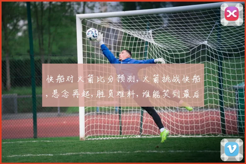 快船对火箭比分预测,火箭挑战快船,悬念再起,胜负难料,谁能笑到最后