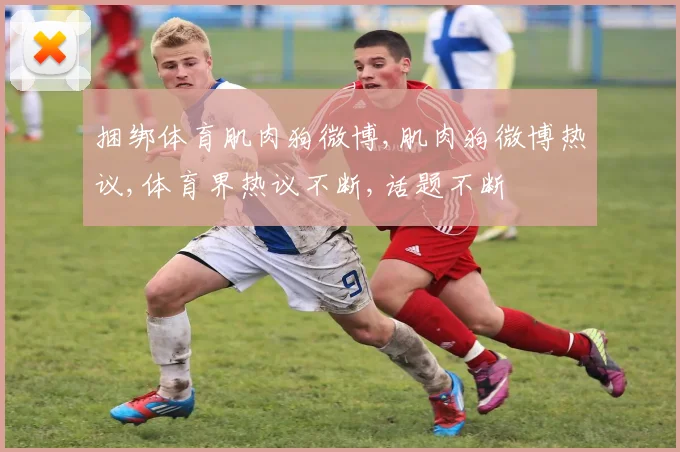 捆绑体育肌肉狗微博,肌肉狗微博热议,体育界热议不断,话题不断